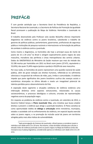 MAPA DA VIOLÊNCIA 2013 | Homicídios e Juventude no Brasil 9
PREFÁCIO
É com grande satisfação que a Secretaria Geral da Presidência da República, a
Secretaria Nacional de Juventude, e a Secretaria de Políticas de Promoção da Igualdade
Racial promovem a publicação do Mapa da Violência: Homicídios e Juventude no
Brasil.
O trabalho desenvolvido pelo Professor Julio Jacobo Waiselfisz oferece importante
diagnóstico da violência contra os jovens brasileiros, subsidiando o trabalho de
gestores de políticas públicas, parlamentares, governantes, profissionais de segurança
pública e instituições de pesquisa nacionais e internacionais na formulação de políticas
de combate à violência contra a juventude.
Como mostra o diagnóstico, os homicídios são hoje a principal causa de morte de
jovens de 15 a 24 anos
1
no Brasil e atingem especialmente jovens negros do sexo
masculino, moradores das periferias e áreas metropolitanas dos centros urbanos.
Dados do SIM/DATASUS do Ministério da Saúde mostram que mais da metade dos
52.198 mortos por homicídios em 2011 no Brasil eram jovens (27.471, equivalente a
52,63%), dos quais 71,44% negros (pretos e pardos) e 93,03% do sexo masculino.
Por essa razão, os homicídios de jovens representam uma questão nacional de saúde
pública, além de grave violação aos direitos humanos, refletindo-se no sofrimento
silencioso e insuperável de milhares de mães, pais, irmãos e comunidades. A violência
impede que parte significativa dos jovens brasileiros usufrua dos avanços sociais e
econômicos alcançados na última década e revela um inesgotável potencial de
talentos perdidos para o desenvolvimento do País.
A exposição deste segmento a situações cotidianas de violência evidencia uma
imbricação dinâmica entre aspectos estruturantes, relacionados às causas
socioeconômicas, e processos ideológicos e culturais, oriundos de representações
negativas acerca da população negra.
Em resposta ao problema da violência contra a Juventude, em setembro de 2012, o
Governo Federal lançou o Plano Juventude Viva, uma iniciativa que busca ampliar
direitos e prevenir a violência que atinge a juventude brasileira. O Plano constitui-se
como oportunidade inédita de diálogo e articulação entre ministérios, municípios,
estados e sociedade civil no enfrentamento da violência, em especial àquela exercida
sobre os jovens negros, e na promoção da inclusão social de jovens em territórios
atingidos pelos mais altos índices de vulnerabilidade.
1
Após promulgação do Estatuto da Juventude, o Brasil passou a considerar jovem o
indivíduo com idade entre 15 e 29 anos. No entanto, a base de dados utilizada para calcular o
elevado índice de violência praticada contra os jovens negros no Mapa da Violência ainda não
incorpora essa mudança legislativa, considerando apenas os indivíduos com idade entre 15 e 24
anos.
 