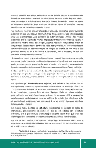 MAPA DA VIOLÊNCIA 2013 | Homicídios e Juventude no Brasil 95
Paulo e, de modo mais amplo, em diversos outros estados do país, especialmente em
cidades de porte médio. Também foi generalizada em todo o país, segundo Sabóia,
essa desconcentração industrial em direção ao interior dos estados. Apesar da queda
do emprego nos principais polos industriais tradicionais, novas aglomerações foram-se
consolidando nas mais diversas regiões do país.
“As mudanças mostram sensível alteração na dimensão espacial do desenvolvimento
brasileiro, em que uma possível continuidade da desconcentração das últimas décadas
deve ser acompanhada pelo aumento da heterogeneidade interna das regiões
brasileiras, com o surgimento de ilhas de produtividade em quase todas as regiões, o
crescimento relativo maior das antigas periferias nacionais e importância maior do
conjunto das cidades médias perante as áreas metropolitanas. As tendências indicam
certa continuidade da desconcentração em direção ao interior de São Paulo e aos
principais estados do Sul e do Sudeste e, até mesmo, para o Nordeste, no caso das
indústrias intensivas em mão-de-obra
26
”.
A emergência desses novos polos de crescimento, atraindo investimentos e gerando
emprego e renda, tornam-se também atrativos para a criminalidade, por serem áreas
onde os mecanismos da segurança são ainda precários ou incipientes, sem experiência
histórica e aparelhamento para o enfretamento das novas configurações da violência.
E não só atrativos para a criminalidade. Os saldos migracionais positivos desses novos
polos originam grandes contingentes de população flutuante, com escassas raízes
familiares e culturais, gerando condições favoráveis de inserção violenta nos novos
locais.
Em segundo lugar, investimentos em segurança nas capitais e nas grandes regiões
metropolitanas, prioritárias a partir do novo Plano Nacional de Segurança Pública, de
1999, e do Fundo Nacional de Segurança instituído em fins de 2000. Nesse sentido,
foram canalizados recursos federais para diversos níveis da esfera estadual,
principalmente para aparelhamento dos sistemas de segurança pública nos grandes
conglomerados que lideravam o mapa da violência do período. Isso dificultou a ação
da criminalidade organizada, que migra para áreas de menor risco e/ou estrutura
(interior/outros estados).
Em terceiro lugar, melhoria na cobertura dos sistemas de captação de dados de
mortalidade, principalmente no interior do país ou em estados com cobertura
deficiente, com o que diminui a subnotificação existente. Assim, fatos que antes não
eram registrados começam a aparecer nas recentes estatísticas de mortalidade.
Por um ou outro motivo, consolidam-se configurações espaciais que rearticulam o
dinamismo da letalidade homicida centrada, até o momento, em um número limitado
de grandes centros urbanos.
26
PACHECO, C.A. Novos Padrões de Localização Industrial? Tendências Recentes dos
Indicadores da Produção e do Investimento Industrial. Brasília. IPEA, Textos para discussão n.
633, março de 1999.
 