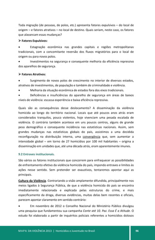 MAPA DA VIOLÊNCIA 2013 | Homicídios e Juventude no Brasil 96
Toda migração (de pessoas, de polos, etc.) apresenta fatores expulsivos – do local de
origem – e fatores atrativos – no local de destino. Quais seriam, neste caso, os fatores
que alavancam essas mudanças?
 Fatores Expulsivos:
• Estagnação econômica nas grandes capitais e regiões metropolitanas
tradicionais, com a concomitante reversão dos fluxos migratórios para o local de
origem ou para novos polos.
• Investimentos na segurança e consequente melhoria da eficiência repressiva
dos aparelhos de segurança.
 Fatores Atrativos:
• Surgimento de novos polos de crescimento no interior de diversos estados,
atrativos de investimentos, de população e também de criminalidade e violência.
• Melhoria da situação econômica de estados fora dos eixos tradicionais.
• Deficiências e insuficiências do aparelho de segurança em áreas de baixos
níveis de violência: escassa experiência e baixa eficiência repressiva.
Quais são as consequências desse deslocamento? A disseminação da violência
homicida ao longo do território nacional. Locais que até poucos anos atrás eram
considerados tranquilos, pouco violentos, hoje vivenciam uma pesada escalada de
violência. O contrário também acontece em uns poucos centros, alguns de grande
peso demográfico e consequente incidência nas estatísticas nacionais. Assim, sem
grandes mudanças nas estatísticas globais do país, assistimos a uma decidida
reconfiguração na distribuição interna, uma convergência que, sem aumentar a
intensidade global – em torno de 27 homicídios por 100 mil habitantes – origina a
disseminação em unidades que, até uma década atrás, eram aparentemente imunes.
9.2 Entraves institucionais.
São vários os fatores institucionais que concorrem para enfraquecer as possibilidades
de enfrentamento efetivo da violência homicida do país, impondo entraves e limites às
ações nesse sentido. Sem pretender ser exaustivos, tentaremos apontar aqui as
principais.
Cultura da Violência. Contrariando a visão amplamente difundida, principalmente nos
meios ligados à Segurança Pública, de que a violência homicida do país se encontra
imediatamente relacionada e explicada pelas estruturas do crime, e mais
especificamente da droga, diversas evidências, muitas delas bem recentes e oficiais,
parecem apontar claramente em sentido contrário:
• Em novembro de 2012 o Conselho Nacional do Ministério Público divulgou
uma pesquisa que fundamentou sua campanha Conte até 10. Paz. Essa É a Atitude. O
estudo foi elaborado a partir de inquéritos policiais referentes a homicídios dolosos
 