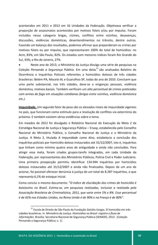 MAPA DA VIOLÊNCIA 2013 | Homicídios e Juventude no Brasil 97
acontecidos em 2011 e 2012 em 16 Unidades da Federação. Objetivava verificar a
proporção de assassinatos acontecidos por motivos fúteis e/ou por impulso. Foram
incluídos nessa categoria brigas, ciúmes, conflitos entre vizinhos, desavenças,
discussões, violências domésticas, desentendimentos no trânsito, dentre outros.
Fazendo um balanço dos resultados, podemos afirmar que preponderam os crimes por
motivos fúteis ou por impulso, que representaram 100% do total de homicídios: no
Acre, 83%; em São Paulo, 82%. Os estados com menores índices foram Rio Grande do
Sul, 43%; e Rio de Janeiro, 27%.
• Neste ano de 2013, o Ministério da Justiça divulga uma série de pesquisas na
Coleção Pensando a Segurança Pública. Em uma delas
27
são analisados Boletins de
Ocorrência e Inquéritos Policiais referentes a homicídios dolosos de três cidades
brasileiras: Belém-PA, Maceió-AL e Guarulhos-SP, todas do ano de 2010. Concluem que
uma parte substancial, nas três cidades, deve-se a vinganças pessoais, violência
doméstica, motivos banais. Também verificam um alto percentual de crimes praticados
com armas de fogo em situações cotidianas (brigas entre vizinhos, violência doméstica
etc.).
Impunidade. Um segundo fator de peso são os elevados níveis de impunidade vigentes
no país, que funcionam como estímulo para a resolução de conflitos via extermínio do
próximo. E também existem sérias evidências sobre o tema.
Em meados de 2012 foi divulgado o Relatório Nacional da Execução da Meta 2 da
Estratégia Nacional de Justiça e Segurança Pública – Enasp, estabelecida pelo Conselho
Nacional do Ministério Público, o Conselho Nacional de Justiça e o Ministério da
Justiça. A Meta 2, titulada A Impunidade como Alvo, estabelecia a conclusão dos
inquéritos policiais por homicídio doloso instaurados até 31/12/2007, isto é, inquéritos
que tinham como mínimo quatro anos de antiguidade e ainda não concluídos. Para
atingir essa meta, foram criados grupos-tarefa integrados, em cada Unidade da
Federação, por representantes dos Ministérios Públicos, Polícia Civil e Poder Judiciário.
Uma primeira prospecção permitiu identificar 134.944 inquéritos por homicídios
dolosos instaurados até 31/12/2007 e ainda não finalizados. Depois de um ano de
acionar, foi possível oferecer denúncia à justiça de um total de 8.287 inquéritos, o que
representa 6,1% do estoque inicial.
Como conclui o mesmo documento: “O índice de elucidação dos crimes de homicídio é
baixíssimo no Brasil. Estima-se, em pesquisas realizadas, inclusive a realizada pela
Associação Brasileira de Criminalística, 2011, que varie entre 5% e 8%. Esse percentual
é de 65% nos Estados Unidos, no Reino Unido é de 90% e na França é de 80%”.
27
Escola de Direito de São Paulo da Fundação Getúlio Vargas. O homicídio em três
cidades brasileiras. In. Ministério da Justiça. Homicídios no Brasil: registro e fluxo de
informações. Brasília: Secretaria Nacional de Segurança Pública (SENASP), 2013. (Coleção
Pensando a Segurança Pública; v. 1)
 