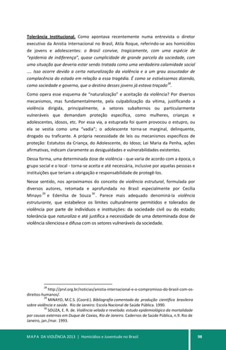 MAPA DA VIOLÊNCIA 2013 | Homicídios e Juventude no Brasil 98
Tolerância Institucional. Como apontava recentemente numa entrevista o diretor
executivo da Anistia Internacional no Brasil, Atila Roque, referindo-se aos homicídios
de jovens e adolescentes: o Brasil convive, tragicamente, com uma espécie de
“epidemia de indiferença”, quase cumplicidade de grande parcela da sociedade, com
uma situação que deveria estar sendo tratada como uma verdadeira calamidade social
.... Isso ocorre devido a certa naturalização da violência e a um grau assustador de
complacência do estado em relação a essa tragédia. É como se estivéssemos dizendo,
como sociedade e governo, que o destino desses jovens já estava traçado
28
.
Como opera esse esquema de “naturalização” e aceitação da violência? Por diversos
mecanismos, mas fundamentalmente, pela culpabilização da vítima, justificando a
violência dirigida, principalmente, a setores subalternos ou particularmente
vulneráveis que demandam proteção específica, como mulheres, crianças e
adolescentes, idosos, etc. Por essa via, a estuprada foi quem provocou o estupro, ou
ela se vestia como uma “vadia”; o adolescente torna-se marginal, delinquente,
drogado ou traficante. A própria necessidade de leis ou mecanismos específicos de
proteção: Estatutos da Criança, do Adolescente, do Idoso; Lei Maria da Penha, ações
afirmativas, indicam claramente as desigualdades e vulnerabilidades existentes.
Dessa forma, uma determinada dose de violência - que varia de acordo com a época, o
grupo social e o local - torna-se aceita e até necessária, inclusive por aquelas pessoas e
instituições que teriam a obrigação e responsabilidade de protegê-los.
Nesse sentido, nos aproximamos do conceito de violência estrutural, formulada por
diversos autores, retomada e aprofundada no Brasil especialmente por Cecília
Minayo
29
e Edenilsa de Souza
30
. Parece mais adequado denominá-la violência
estruturante, que estabelece os limites culturalmente permitidos e tolerados de
violência por parte de indivíduos e instituições: da sociedade civil ou do estado;
tolerância que naturaliza e até justifica a necessidade de uma determinada dose de
violência silenciosa e difusa com os setores vulneráveis da sociedade.
28
http://prvl.org.br/noticias/anistia-internacional-e-o-compromisso-do-brasil-com-os-
direitos-humanos/.
29
MINAYO, M.C.S. (Coord.). Bibliografia comentada da produção científica brasileira
sobre violência e saúde. Rio de Janeiro: Escola Nacional de Saúde Pública. 1990.
30
SOUZA, E. R. de. Violência velada e revelada: estudo epidemiológico da mortalidade
por causas externas em Duque de Caxias, Rio de Janeiro. Cadernos de Saúde Pública, n.9. Rio de
Janeiro, jan./mar. 1993.
 