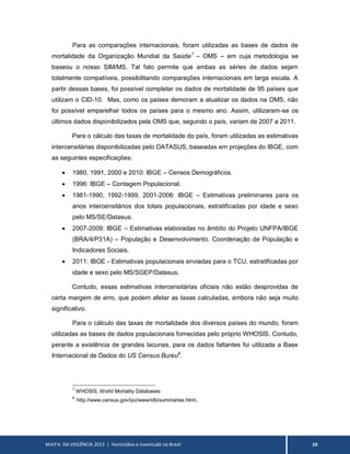 MAPA DA VIOLÊNCIA 2013 | Homicídios e Juventude no Brasil 10
Para as comparações internacionais, foram utilizadas as bases de dados de
mortalidade da Organização Mundial da Saúde7
– OMS – em cuja metodologia se
baseou o nosso SIM/MS. Tal fato permite que ambas as séries de dados sejam
totalmente compatíveis, possibilitando comparações internacionais em larga escala. A
partir dessas bases, foi possível completar os dados de mortalidade de 95 países que
utilizam o CID-10. Mas, como os países demoram a atualizar os dados na OMS, não
foi possível emparelhar todos os países para o mesmo ano. Assim, utilizaram-se os
últimos dados disponibilizados pela OMS que, segundo o país, variam de 2007 a 2011.
Para o cálculo das taxas de mortalidade do país, foram utilizadas as estimativas
intercensitárias disponibilizadas pelo DATASUS, baseadas em projeções do IBGE, com
as seguintes especificações:
 1980, 1991, 2000 e 2010: IBGE – Censos Demográficos.
 1996: IBGE – Contagem Populacional.
 1981-1990, 1992-1999, 2001-2006: IBGE – Estimativas preliminares para os
anos intercensitários dos totais populacionais, estratificadas por idade e sexo
pelo MS/SE/Datasus.
 2007-2009: IBGE – Estimativas elaboradas no âmbito do Projeto UNFPA/IBGE
(BRA/4/P31A) – População e Desenvolvimento. Coordenação de População e
Indicadores Sociais.
 2011: IBGE - Estimativas populacionais enviadas para o TCU, estratificadas por
idade e sexo pelo MS/SGEP/Datasus.
Contudo, essas estimativas intercensitárias oficiais não estão desprovidas de
certa margem de erro, que podem afetar as taxas calculadas, embora não seja muito
significativo.
Para o cálculo das taxas de mortalidade dos diversos países do mundo, foram
utilizadas as bases de dados populacionais fornecidas pelo próprio WHOSIS. Contudo,
perante a existência de grandes lacunas, para os dados faltantes foi utilizada a Base
Internacional de Dados do US Census Bureu8
.
7
WHOSIS, World Mortality Databases
8
http://www.census.gov/ipc/www/idb/summaries.html.
 