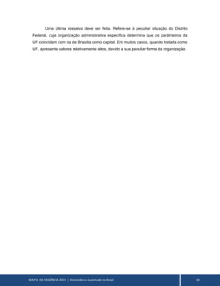 MAPA DA VIOLÊNCIA 2013 | Homicídios e Juventude no Brasil 11
Uma última ressalva deve ser feita. Refere-se à peculiar situação do Distrito
Federal, cuja organização administrativa específica determina que os parâmetros da
UF coincidam com os de Brasília como capital. Em muitos casos, quando tratada como
UF, apresenta valores relativamente altos, devido a sua peculiar forma de organização.
 