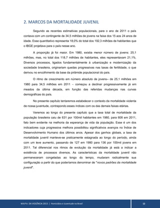 MAPA DA VIOLÊNCIA 2013 | Homicídios e Juventude no Brasil 12
2. MARCOS DA MORTALIDADE JUVENIL
Segundo as recentes estimativas populacionais, para o ano de 2011 o país
contava com um contingente de 34,5 milhões de jovens na faixa dos 15 aos 24 anos de
idade. Esse quantitativo representa 18,0% do total dos 192,3 milhões de habitantes que
o IBGE projetava para o país nesse ano.
A proporção já foi maior. Em 1980, existia menor número de jovens: 25,1
milhões, mas, no total dos 118,7 milhões de habitantes, eles representavam 21,1%.
Diversos processos, ligados fundamentalmente à urbanização e modernização da
sociedade brasileira, originariam quedas progressivas nas taxas de fertilidade, o que
derivou no encolhimento da base da pirâmide populacional do país.
O ritmo de crescimento em número absoluto de jovens– de 25,1 milhões em
1980 para 34,5 milhões em 2011  começou a declinar progressivamente já em
meados da última década, em função das referidas mudanças nas curvas
demográficas do país.
No presente capítulo tentaremos estabelecer o contexto da mortalidade violenta
de nossa juventude, contrapondo esses índices com os das demais faixas etárias.
Veremos ao longo do presente capítulo que a taxa total de mortalidade da
população brasileira caiu de 631 por 100mil habitantes em 1980, para 608 em 2011,
fato bem evidente na melhoria da esperança de vida da população. Esse é um dos
indicadores cuja progressiva melhora possibilitou significativos avanços no Índice de
Desenvolvimento Humano dos últimos anos. Apesar dos ganhos globais, a taxa de
mortalidade juvenil manteve-se praticamente estagnada ao longo do período, ainda
com um leve aumento, passando de 127 em 1980 para 136 por 100mil jovens em
2011. Tal diferencial nos ritmos de evolução da mortalidade já está a indicar a
existência de processos diversos. As características da mortalidade juvenil não
permaneceram congeladas ao longo do tempo, mudaram radicalmente sua
configuração a partir do que poderíamos denominar de "novos padrões da mortalidade
juvenil".
 