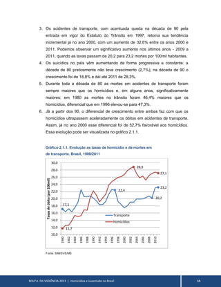 MAPA DA VIOLÊNCIA 2013 | Homicídios e Juventude no Brasil 15
3. Os acidentes de transporte, com acentuada queda na década de 90 pela
entrada em vigor do Estatuto do Trânsito em 1997, retoma sua tendência
incremental já no ano 2000, com um aumento de 32,6% entre os anos 2000 e
2011. Podemos observar um significativo aumento nos últimos anos - 2009 a
2011, quando as taxas passam de 20,2 para 23,2 mortes por 100mil habitantes.
4. Os suicídios no país vêm aumentando de forma progressiva e constante: a
década de 80 praticamente não teve crescimento (2,7%); na década de 90 o
crescimento foi de 18,8% e daí até 2011 de 28,3%.
5. Durante toda a década de 80 as mortes em acidentes de transporte foram
sempre maiores que os homicídios e, em alguns anos, significativamente
maiores: em 1980 as mortes no trânsito foram 46,4% maiores que os
homicídios, diferencial que em 1996 elevou-se para 47,3%.
6. Já a partir dos 90, o diferencial de crescimento entre ambas faz com que os
homicídios ultrapassem aceleradamente os óbitos em acidentes de transporte.
Assim, já no ano 2000 esse diferencial foi de 52,7% favorável aos homicídios.
Essa evolução pode ser visualizada no gráfico 2.1.1.
Gráfico 2.1.1. Evolução as taxas de homicídio e de mortes em
de transporte. Brasil, 1980/2011
Fonte: SIM/SVS/MS
17,1
22,4
20,2
23,2
11,7
28,9
27,1
10,0
12,0
14,0
16,0
18,0
20,0
22,0
24,0
26,0
28,0
30,0
1980
1982
1984
1986
1988
1990
1992
1994
1996
1998
2000
2002
2004
2006
2008
2010
Taxasdeóbito(por100mil)
Transporte
Homicídios
 