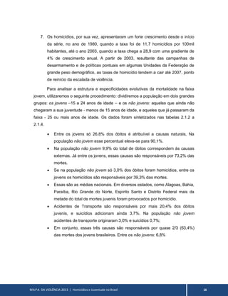 MAPA DA VIOLÊNCIA 2013 | Homicídios e Juventude no Brasil 16
7. Os homicídios, por sua vez, apresentaram um forte crescimento desde o início
da série, no ano de 1980, quando a taxa foi de 11,7 homicídios por 100mil
habitantes, até o ano 2003, quando a taxa chega a 28,9 com uma gradiente de
4% de crescimento anual. A partir de 2003, resultante das campanhas de
desarmamento e de políticas pontuais em algumas Unidades da Federação de
grande peso demográfico, as taxas de homicídio tendem a cair até 2007, ponto
de reinício da escalada de violência.
Para analisar a estrutura e especificidades evolutivas da mortalidade na faixa
jovem, utilizaremos o seguinte procedimento: dividiremos a população em dois grandes
grupos: os jovens –15 a 24 anos de idade – e os não jovens: aqueles que ainda não
chegaram a sua juventude - menos de 15 anos de idade, e aqueles que já passaram da
faixa - 25 ou mais anos de idade. Os dados foram sintetizados nas tabelas 2.1.2 a
2.1.4.
 Entre os jovens só 26,8% dos óbitos é atribuível a causas naturais, Na
população não jovem esse percentual eleva-se para 90,1%.
 Na população não jovem 9,9% do total de óbitos correspondem às causas
externas. Já entre os jovens, essas causas são responsáveis por 73,2% das
mortes.
 Se na população não jovem só 3,0% dos óbitos foram homicídios, entre os
jovens os homicídios são responsáveis por 39,3% das mortes.
 Essas são as médias nacionais. Em diversos estados, como Alagoas, Bahia,
Paraíba, Rio Grande do Norte, Espírito Santo e Distrito Federal mais da
metade do total de mortes juvenis foram provocados por homicídio.
 Acidentes de Transporte são responsáveis por mais 20,4% dos óbitos
juvenis, e suicídios adicionam ainda 3,7%. Na população não jovem
acidentes de transporte originaram 3,0% e suicídios 0,7%;
 Em conjunto, essas três causas são responsáveis por quase 2/3 (63,4%)
das mortes dos jovens brasileiros. Entre os não jovens: 6,8%
 