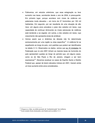 MAPA DA VIOLÊNCIA 2013 | Homicídios e Juventude no Brasil 26
 Falávamos, em estudos anteriores, que essa estagnação ou leve
aumento nas taxas, acontecida desde o ano de 2004, é preocupante.
Em primeiro lugar, porque acontece com níveis de violência em
patamares muito elevados – em torno de 27 homicídios por 100 mil
habitantes. Em segundo, por ser resultante de uma situação de alto
risco: em alguns anos prevalece o peso dos estados em baixa, cuja
capacidade de continuar diminuindo os níveis estruturais de violência
está tendendo a se esgotar, em outros, a dos estados em baixa, cujo
crescimento não apresenta sinais de arrefecer.
 Vemos assim que a dinâmica da década não foi determinada
exclusivamente por uma região ou área específica11
. A violência foi se
espalhando ao longo do país, com padrões que podem ser identificados
na tabela 3.1.3. Observados os dados, vemos que as 10 Unidades da
Federação que no ano 2001 tinham as maiores taxas de homicídio do
país apresentam quedas ao longo do período que, em alguns casos,
como os de São Paulo e Rio de Janeiro, chegam a ser bem
expressivas12
. Devemos excetuar os casos de Espírito Santo e Distrito
Federal que, apesar de terem elevados índices em 2001, tiveram ainda
um leve aumento entre anos considerados. .
11
Chegou-se a falar, na mídia nacional, da “nordestinização” da violência.
12
Esses estados foram destacados com fundo azul na tabela 3.1.3.
 