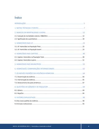 MAPA DA VIOLÊNCIA 2013 | Homicídios e Juventude no Brasil 4
Índice
INTRODUÇÃO..................................................................................................................5
1. NOTAS TÉCNICAS E FONTES.........................................................................................7
2. MARCOS DA MORTALIDADE JUVENIL ........................................................................12
2.1. Evolução da mortalidade violenta: 1980/2011................................................................................. 13
2.2. Significação dos quantitativos. ........................................................................................................ 20
3. HOMICÍDIOS NAS UF..................................................................................................23
3.1. UF: Homicídios na População Total.................................................................................................. 23
3.2. UF: Homicídios na População Jovem................................................................................................ 23
4. HOMICÍDIOS NAS CAPITAIS........................................................................................40
4.1. Capitais: Homicídios na População Total.......................................................................................... 40
4.2. Capitais: Homicídios Juvenis............................................................................................................ 51
5. HOMICÍDIOS NOS MUNICÍPIOS..................................................................................55
6. HOMICÍDIOS: COMPARAÇÕES INTERNACIONAIS........................................................62
7. OS NOVOS PADRÕES DA VIOLÊNCIA HOMICIDA.........................................................64
7.1. Disseminação da violência............................................................................................................... 64
7.2. Interiorização da violência............................................................................................................... 65
7.3. Deslocamento dos polos dinâmicos................................................................................................. 67
8. QUESTÕES DE GÊNERO E DE RAÇA/COR ....................................................................69
8.1. Gênero. .......................................................................................................................................... 69
8.2. Raça/Cor......................................................................................................................................... 83
9. FATORES EXPLICATIVOS.............................................................................................90
9.1 Dos novos padrões da violência........................................................................................................ 90
9.2 Entraves institucionais. .................................................................................................................... 93
 