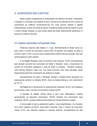 MAPA DA VIOLÊNCIA 2013 | Homicídios e Juventude no Brasil 40
4. HOMICÍDIOS NAS CAPITAIS
Neste capítulo analisaremos a estruturação da violência homicida, enfatizando
a situação e a evolução nas Capitais do país. Se até fins da década de 90 os polos de
crescimento da violência concentravam-se em umas poucas capitais e regiões
metropolitanas, a partir da virada de século a tendência desses polos foi migrar ou para
o interior desses estados, ou para outras áreas até então relativamente periféricas no
quadro da violência nacional.
4.1. Capitais: Homicídios na População Total.
Podemos observar pela tabela 4.1.1 que, diferentemente do Brasil como um
todo, onde o número de homicídios cresce 8,9% na década, nas capitais do país os
números caem 12,5% o que já indica características diferenciais da evolução, fato que
aprofundaremos neste capítulo.
É na Região Nordeste onde os números mais crescem: 73,6%, principalmente
pelo elevado aumento dos homicídios em Natal e Salvador, onde o crescimento do
número de homicídios ultrapassa a casa de 200% na década. Também Fortaleza,
João Pessoa, Maceió e São Luís, com taxas menores, mas muito elevadas, serão
responsáveis pelo forte crescimento da violência na região.
Acompanhando de perto o Nordeste, também a Região Norte apresenta um
preocupante aumento na década: 66,8%. Aqui se destaca Manaus, com crescimento
de 181,%.
Na Região Sul o crescimento foi relativamente moderado: 42,2%, com destaque
para Curitiba, onde o número de homicídios cresceu 83,9%
A situação da Região Centro Oeste é bem mais heterogênea. Goiânia
apresentando um elevando crescimento: 100,9%, Brasília com crescimento mais
moderado: 26,2% e quedas relativamente baixas em Campo Grande e Cuiabá.
A única região do país a apresentar quedas - e bem significativas - é a Sudeste:
com índice negativo de 63,9%. Salvo Belo Horizonte, onde o número de homicídios
cresce 21,5%, nas restantes capitais os números declinan, principalmente em São
 
