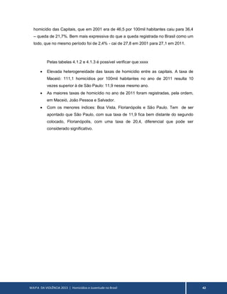 MAPA DA VIOLÊNCIA 2013 | Homicídios e Juventude no Brasil 42
homicídio das Capitais, que em 2001 era de 46,5 por 100mil habitantes caiu para 36,4
– queda de 21,7%. Bem mais expressiva do que a queda registrada no Brasil como um
todo, que no mesmo período foi de 2,4% - cai de 27,8 em 2001 para 27,1 em 2011.
Pelas tabelas 4.1.2 e 4.1.3 é possível verificar que:xxxx
 Elevada heterogeneidade das taxas de homicídio entre as capitais. A taxa de
Maceió: 111,1 homicídios por 100mil habitantes no ano de 2011 resulta 10
vezes superior à de São Paulo: 11,9 nesse mesmo ano.
 As maiores taxas de homicídio no ano de 2011 foram registradas, pela ordem,
em Maceió, João Pessoa e Salvador.
 Com os menores índices: Boa Vista, Florianópolis e São Paulo. Tem de ser
apontado que São Paulo, com sua taxa de 11,9 fica bem distante do segundo
colocado, Florianópolis, com uma taxa de 20,4, diferencial que pode ser
considerado significativo.
 
