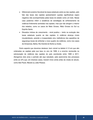 MAPA DA VIOLÊNCIA 2013 | Homicídios e Juventude no Brasil 46
 Diferencial evolutivo favorável às taxas estaduais sobre as das capitais, pelo
fato das taxas das capitais apresentarem quedas significativas (signo
negativo) não acompanhadas pelas taxas do estado como um todo. Nesse
caso podemos inferir a existência de estratégias de enfrentamento da
violência fortemente centradas nas capitais, mas que não atingem o interior
dos estados, como os casos de Mato Grosso, Mato Grosso do Sul ou
Espírito Santo.
 Elevados índices de crescimento - sinal positivo – tanto na evolução das
taxas estaduais quanto as das capitais. A violência alcança níveis
insustentáveis, perante a incapacidade e/ou ineficiência dos aparelhos de
segurança locais de enfrentar o novo quadro da violência, como nos casos
de Amazonas, Bahia, Rio Grande do Norte ou Goiás.
Outro aspecto que devemos destacar, bem visível na tabela 4.1.5 em que são
ordenadas as capitais pela sua taxa no ano de 1999, é a enorme reviravolta na
estruturação da violência das capitais do país acontecida entre 1999 e 2011.
Alongamos dois anos o período até aqui estudado, pela assincronia dos processos
entre as UFs que, em diversos casos, tiveram início ainda antes da virada do século,
como São Paulo, Maceió ou João Pessoa.
 