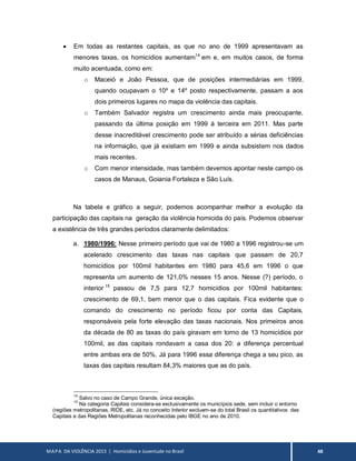 MAPA DA VIOLÊNCIA 2013 | Homicídios e Juventude no Brasil 48
 Em todas as restantes capitais, as que no ano de 1999 apresentavam as
menores taxas, os homicídios aumentam14
em e, em muitos casos, de forma
muito acentuada, como em:
o Maceió e João Pessoa, que de posições intermediárias em 1999,
quando ocupavam o 10º e 14º posto respectivamente, passam a aos
dois primeiros lugares no mapa da violência das capitais.
o Também Salvador registra um crescimento ainda mais preocupante,
passando da última posição em 1999 à terceira em 2011. Mas parte
desse inacreditável crescimento pode ser atribuído a sérias deficiências
na informação, que já existiam em 1999 e ainda subsistem nos dados
mais recentes.
o Com menor intensidade, mas também devemos apontar neste campo os
casos de Manaus, Goiania Fortaleza e São Luís.
Na tabela e gráfico a seguir, podemos acompanhar melhor a evolução da
participação das capitais na geração da violência homicida do país. Podemos observar
a existência de três grandes períodos claramente delimitados:
a. 1980/1996: Nesse primeiro período que vai de 1980 a 1996 registrou-se um
acelerado crescimento das taxas nas capitais que passam de 20,7
homicídios por 100mil habitantes em 1980 para 45,6 em 1996 o que
representa um aumento de 121,0% nesses 15 anos. Nesse (?) período, o
interior 15
passou de 7,5 para 12,7 homicídios por 100mil habitantes:
crescimento de 69,1, bem menor que o das capitais. Fica evidente que o
comando do crescimento no período ficou por conta das Capitais,
responsáveis pela forte elevação das taxas nacionais. Nos primeiros anos
da década de 80 as taxas do país giravam em torno de 13 homicídios por
100mil, as das capitais rondavam a casa dos 20: a diferença percentual
entre ambas era de 50%. Já para 1996 essa diferença chega a seu pico, as
taxas das capitais resultam 84,3% maiores que as do país.
14
Salvo no caso de Campo Grande, única exceção.
15
Na categoria Capitais considera-se exclusivamente os municípios sede, sem incluir o entorno
(regiões metropolitanas, RIDE, etc. Já no conceito Interior excluem-se do total Brasil os quantitativos das
Capitais e das Regiões Metropolitanas reconhecidas pelo IBGE no ano de 2010.
 