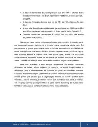MAPA DA VIOLÊNCIA 2013 | Homicídios e Juventude no Brasil 6
 A taxa de homicídios da população total, que em 1996 – últimos dados
desse primeiro mapa - era de 24,8 por 100mil habitantes, cresceu para 27,1
em 2011.
 A taxa de homicídios juvenis, que era de 42,4 por 100mil jovens foi para
53,4.
 A taxa total de mortes em acidentes de transporte que em 1996 era de 22,6
por 100mil habitantes cresceu para 23,2. A dos jovens, de 24,7 para 27,7.
 Também os suicídios passaram de 4,3 para 5,1 na população total e entre
os jovens, de 4,9 para 5,1.
Não parece haver muitos motivos para festejar; pelo contrário. A situação que já
era inaceitável quando elaboramos o primeiro mapa, agravou-se ainda mais. Foi
precisamente a grande preocupação com os índices alarmantes de mortalidade de
nossa juventude que nos levou a traçar o primeiro desses mapas e continuar depois
com os outros estudos e projetos. Hoje, com grande pesar, vemos que os motivos
ainda existem e subsistem, apesar de reconhecer os avanços realizados em diversas
áreas. Contudo, são avanços ainda insuficientes diante da magnitude do problema.
Mais que acabados e frios estudos acadêmicos, os mapas constituem
chamados de alerta. Nosso propósito é contribuir, de forma corresponsável e
construtiva, para o enfrentamento da violência por parte da sociedade brasileira.
Colocado de maneira simples, pretendemos fornecer informação sobre como morrem
nossos jovens por causas que a Organização Mundial da Saúde qualifica como
violentas. Todavia, é nítido que estamos lidando com a violência letal, isto é, a violência
em seu grau extremo que representa só a ponta visível do iceberg de muitas outras
formas de violência que campeiam cotidianamente nossa sociedade.
 
