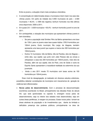 MAPA DA VIOLÊNCIA 2013 | Homicídios e Juventude no Brasil 60
Entre os jovens, a situação é bem mais complexa e dramática.
 A concentração em determinadas áreas e municípios é bem maior nos caso das
vítimas jovens. Em perto da metade dos 5.565 municípios do país – 2.584
municípios = 46,4% - o SIM não registrou nenhum homicídio nos três últimos
anos disponíveis: 2009 a 2011.
 Em quase 2/3 – 3.638 municípios = 65,4% - nenhum homicídio juvenil no ano de
2011.
 Em contrapartida, a situação dos municípios que apresentam vítimas juvenis é
bem dramática.
o Se para a população total Simões Filho da Bahia apresentava uma taxa
de 139,4, para os jovens essa taxa quase triplica: 378,9 homicídios por
100mil jovens. Outro município: Rio Largo, de Alagoas, também
apresenta uma taxa juvenil que supera a marca dos 300 homicídios por
100mil jovens.
o Outros 12 municípios: três da Bahia, três da Paraíba, dois de Alagoas –
entre eles, sua capital, que junto com João Pessoa são as únicas a
ultrapassar a casa dos 200 homicídios por 100mil jovens, mais dois da
Paraíba, além de sua capital, dois do Pará, uma de Goiás e outra do
Espírito Santo apresentam a inaceitável realidade do extermínio da sua
juventude.
o Ainda o ano 2011 revela 72 municípios com taxas acima de 100
homicídios por 100mil jovens.
Esse nível de desagregação, já realizado em diversos estudos anteriores,
possibilitou detectar constelações de municípios com mecanismos de geração de
violência bem diferenciados:
 Novos polos de desenvolvimento. Com o processo de desconcentração
econômica acontecido no Brasil, principalmente nas décadas finais do século
XX, que será aprofundado no capítulo 9, emergem novos polos de
desenvolvimento, seja no interior dos estados mais desenvolvidos, seja em
outras áreas periféricas, à margem do processo. Esses novos polos tornam-se
áreas atrativas de população e de investimentos que, diante da limitada e
deficitária presença dos poderes públicos, principalmente na área de
 