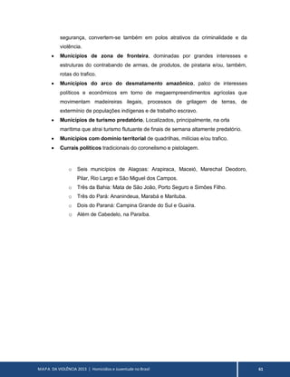 MAPA DA VIOLÊNCIA 2013 | Homicídios e Juventude no Brasil 61
segurança, convertem-se também em polos atrativos da criminalidade e da
violência.
 Municípios de zona de fronteira, dominadas por grandes interesses e
estruturas do contrabando de armas, de produtos, de pirataria e/ou, também,
rotas do trafico.
 Municípios do arco do desmatamento amazônico, palco de interesses
políticos e econômicos em torno de megaempreendimentos agrícolas que
movimentam madeireiras ilegais, processos de grilagem de terras, de
extermínio de populações indígenas e de trabalho escravo.
 Municípios de turismo predatório. Localizados, principalmente, na orla
marítima que atrai turismo flutuante de finais de semana altamente predatório.
 Municípios com domínio territorial de quadrilhas, milícias e/ou trafico.
 Currais políticos tradicionais do coronelismo e pistolagem.
o Seis municípios de Alagoas: Arapiraca, Maceió, Marechal Deodoro,
Pilar, Rio Largo e São Miguel dos Campos.
o Três da Bahia: Mata de São João, Porto Seguro e Simões Filho.
o Três do Pará: Ananindeua, Marabá e Marituba.
o Dois do Paraná: Campina Grande do Sul e Guaíra.
o Além de Cabedelo, na Paraíba.
 