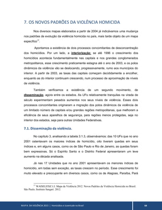 MAPA DA VIOLÊNCIA 2013 | Homicídios e Juventude no Brasil 64
7. OS NOVOS PADRÕES DA VIOLÊNCIA HOMICIDA
Nos diversos mapas elaborados a partir de 2004 já indicávamos uma mudança
nos padrões de evolução da violência homicida no país, mais tarde objeto de um mapa
específico17
.
Apontamos a existência de dois processos concomitantes de desconcentração
dos homicídios. Por um lado, a interiorização: se até 1996 o crescimento dos
homicídios acontecia fundamentalmente nas capitais e nos grandes conglomerados
metropolitanos, esse crescimento praticamente estagna até o ano de 2003, e os polos
dinâmicos da violência vão se deslocando, progressivamente, rumo aos municípios do
interior. A partir de 2003, as taxas das capitais começam decididamente a encolher,
enquanto as do interior continuam crescendo, num processo de aproximação de níveis
de violência.
Também verificamos a existência de um segundo movimento, de
disseminação, agora entre os estados. As UFs relativamente tranquilas na virada de
século experimentam pesados aumentos nos seus níveis de violência. Esses dois
processos concomitantes originaram a migração dos polos dinâmicos da violência de
um limitado número de capitais e/ou grandes regiões metropolitanas, que melhoram a
eficiência de seus aparelhos de segurança, para regiões menos protegidas, seja no
interior dos estados, seja para outras Unidades Federativas.
7.1. Disseminação da violência.
No capítulo 3, analisando a tabela 3.1.3, observávamos: das 10 UFs que no ano
2001 ostentavam os maiores índices de homicídio, oito tiveram quedas em seus
índices e, em alguns casos, como os de São Paulo e Rio de Janeiro, as quedas foram
bem expressivas. Só o Espírito Santo e o Distrito Federal apresentaram um leve
aumento na década analisada.
Já nas 17 Unidades que no ano 2001 apresentavam os menores índices de
homicídio, em todas sem exceção, as taxas crescem no período. Esse crescimento foi
muito elevado e preocupante em diversos casos, como os de Alagoas, Paraíba, Pará
17
WAISELFISZ J.J. Mapa da Violência 2012. Novos Padrões da Violência Homicida no Brasil.
São Paulo. Instituto Sangari. 2012.
 