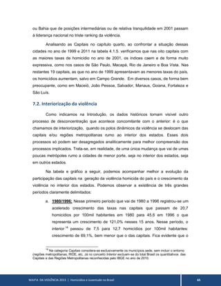 MAPA DA VIOLÊNCIA 2013 | Homicídios e Juventude no Brasil 65
ou Bahia que de posições intermediárias ou de relativa tranquilidade em 2001 passam
à liderança nacional no triste ranking da violência.
Analisando as Capitais no capítulo quarto, ao confrontar a situação dessas
cidades no ano de 1999 e 2011 na tabela 4.1.5. verificamos que nas oito capitais com
as maiores taxas de homicídio no ano de 2001, os índices caem e de forma muito
expressiva, como nos casos de São Paulo, Macapá, Rio de Janeiro e Boa Vista. Nas
restantes 19 capitais, as que no ano de 1999 apresentavam as menores taxas do país,
os homicídios aumentam, salvo em Campo Grande. Em diversos casos, de forma bem
preocupante, como em Maceió, João Pessoa, Salvador, Manaus, Goiana, Fortaleza e
São Luís.
7.2. Interiorização da violência
Como indicamos na Introdução, os dados históricos tornam visível outro
processo de desconcentração que acontece concomitante com o anterior: é o que
chamamos de interiorização, quando os polos dinâmicos da violência se deslocam das
capitais e/ou regiões metropolitanas rumo ao interior dos estados. Esses dois
processos só podem ser desagregados analiticamente para melhor compreensão dos
processos implicados. Trata-se, em realidade, de uma única mudança que vai de umas
poucas metrópoles rumo a cidades de menor porte, seja no interior dos estados, seja
em outros estados.
Na tabela e gráfico a seguir, podemos acompanhar melhor a evolução da
participação das capitais na geração da violência homicida do país e o crescimento da
violência no interior dos estados. Podemos observar a existência de três grandes
períodos claramente delimitados:
a. 1980/1996: Nesse primeiro período que vai de 1980 a 1996 registrou-se um
acelerado crescimento das taxas nas capitais que passam de 20,7
homicídios por 100mil habitantes em 1980 para 45,6 em 1996 o que
representa um crescimento de 121,0% nesses 15 anos. Nesse período, o
interior 18
passou de 7,5 para 12,7 homicídios por 100mil habitantes:
crescimento de 69,1%, bem menor que o das capitais. Fica evidente que o
18
Na categoria Capitais considera-se exclusivamente os municípios sede, sem incluir o entorno
(regiões metropolitanas, RIDE, etc. Já no conceito Interior excluem-se do total Brasil os quantitativos das
Capitais e das Regiões Metropolitanas reconhecidas pelo IBGE no ano de 2010.
 