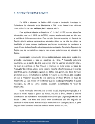 MAPA DA VIOLÊNCIA 2013 | Homicídios e Juventude no Brasil 7
1. NOTAS TÉCNICAS E FONTES
Em 1979, o Ministério da Saúde – MS – iniciou a divulgação dos dados do
Subsistema de Informação sobre Mortalidade – SIM - cujas bases foram utilizadas
como fonte principal para a elaboração do presente estudo.
Pela legislação vigente no Brasil (Lei nº 15, de 31/12/73, com as alterações
introduzidas pela Lei nº 6.216, de 30/06/75), nenhum sepultamento pode ser feito sem
a certidão de óbito correspondente. Essa certidão deve ser expedida por Cartório de
Registro Civil à vista de declaração ou atestado médico ou, na falta de médico na
localidade, por duas pessoas qualificadas que tenham presenciado ou constatado a
morte. Essas declarações são coletadas posteriormente pelas Secretarias Estaduais de
Saúde, que as compatibiliza e depura, para enviar posteriormente ao Ministério da
Saúde.
A declaração, normalmente, fornece dados relativos à idade, sexo, estado civil,
profissão, naturalidade e local de residência da vítima. A legislação determina
igualmente, que o registro do óbito seja sempre feito “no lugar do falecimento”, isto é,
no local da ocorrência do fato Visando o interesse de isolar áreas ou locais de
"produção" de violência, utilizou-se no presente trabalho este último dado, o do local de
ocorrência, para a localização espacial dos óbitos. Isso, porém, não deixa de trazer
problemas que, no formato atual da certidão de registro, são inevitáveis. São situações
em que o “incidente” causante do óbito aconteceu em local diferente do lugar de
falecimento. Ou seja, feridos em “incidentes” que são levados para hospitais de outros
municípios, ou até de outros estados, aparecem contabilizados no “local do
falecimento”.
Outra informação relevante para o nosso estudo, exigida pela legislação, é a
causa da morte. Todos os países do mundo, incluindo o Brasil, utilizam o sistema
classificatório de morbidade e mortalidade desenvolvido pela Organização Mundial da
Saúde – OMS. Até 1995, tais causas eram classificadas pelo SIM seguindo os
capítulos da nona revisão da Classificação Internacional de Doenças (CID-9). A partir
daquela data o Ministério da Saúde adotou a décima revisão (CID-10).
 