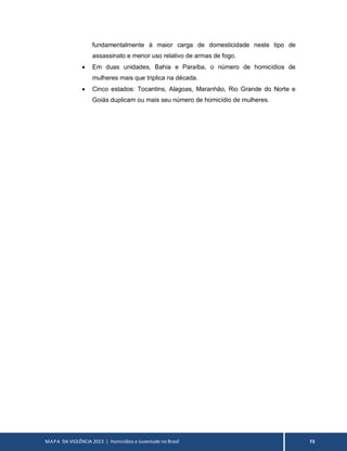 MAPA DA VIOLÊNCIA 2013 | Homicídios e Juventude no Brasil 73
fundamentalmente à maior carga de domesticidade neste tipo de
assassinato e menor uso relativo de armas de fogo.
 Em duas unidades, Bahia e Paraíba, o número de homicídios de
mulheres mais que triplica na década.
 Cinco estados: Tocantins, Alagoas, Maranhão, Rio Grande do Norte e
Goiás duplicam ou mais seu número de homicídio de mulheres.
 