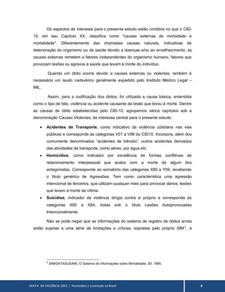 MAPA DA VIOLÊNCIA 2013 | Homicídios e Juventude no Brasil 8
Os aspectos de interesse para o presente estudo estão contidos no que o CID-
10, em seu Capítulo XX, classifica como "causas externas de morbidade e
mortalidade". Diferentemente das chamadas causas naturais, indicativas de
deterioração do organismo ou da saúde devido a doenças e/ou ao envelhecimento, as
causas externas remetem a fatores independentes do organismo humano, fatores que
provocam lesões ou agravos à saúde que levam à morte do indivíduo.
Quando um óbito ocorre devido a causas externas ou violentas, também é
necessário um laudo cadavérico geralmente expedido pelo Instituto Médico Legal –
IML.
Assim, para a codificação dos óbitos, foi utilizada a causa básica, entendida
como o tipo de fato, violência ou acidente causante da lesão que levou à morte. Dentre
as causas de óbito estabelecidas pelo CID-10, agrupamos vários capítulos sob a
denominação Causas Violentas, de interesse central para o presente estudo:
 Acidentes de Transporte, como indicativo da violência cotidiana nas vias
públicas e corresponde às categorias V01 a V99 do CID10. Incorpora, além dos
comumente denominados “acidentes de trânsito”, outros acidentes derivados
das atividades de transporte, como aéreo, por água etc.
 Homicídios, como indicador por excelência de formas conflitivas de
relacionamento interpessoal que acaba com a morte de algum dos
antagonistas. Corresponde ao somatório das categorias X85 a Y09, recebendo
o título genérico de Agressões. Tem como característica uma agressão
intencional de terceiros, que utilizam qualquer meio para provocar danos, lesões
que levam à morte da vítima.
 Suicídios, indicador de violência dirigia contra si próprio e corresponde às
categorias X60 a X84, todas sob o título Lesões Autoprovocadas
Intencionalmente.
Não se pode negar que as informações do sistema de registro de óbitos ainda
estão sujeitas a uma série de limitações e críticas, expostas pelo próprio SIM2
, e
2
SIM/DATASUS/MS. O Sistema de Informações sobre Mortalidade. S/l, 1995.
 