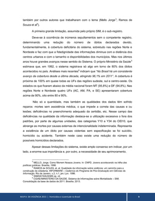 MAPA DA VIOLÊNCIA 2013 | Homicídios e Juventude no Brasil 9
também por outros autores que trabalharam com o tema (Mello Jorge3
; Ramos de
Souza et al4
).
A primeira grande limitação, assumida pelo próprio SIM, é o sub-registro.
Deve-se à ocorrência de inúmeros sepultamentos sem o competente registro,
determinando uma redução do número de óbitos declarados devido,
fundamentalmente, à cobertura deficitária do sistema, sobretudo nas regiões Norte e
Nordeste e faz com que a fidedignidade das informações diminua com a distância dos
centros urbanos e com o tamanho e disponibilidades dos municípios. Mas nos últimos
anos houve grandes avanços nesse sentido do Sistema. O próprio Ministério da Saúde5
estimava que, em 1992, o sistema registrava só algo em torno de 80% dos óbitos
acontecidos no país. Análises mais recentes6
indicam que “No Brasil há um consistente
avanço da cobertura desde a última década, atingindo 96,1% em 2011”. A cobertura é
próxima de 100% em quase todas as UFs das regiões sudeste, sul e centro-oeste. Os
estados os que ficaram abaixo da média nacional foram MT (95,8%) e DF (94,8%). Nas
regiões Norte e Nordeste quatro UFs (AC, AM, PA, e SE) apresentaram cobertura
acima de 90%, oito entre 80 e 90%.
Não só a quantidade, mas também as qualidades dos dados têm sofrido
reparos: mortes sem assistência médica, o que impede a correta das causas e ou
lesões; deficiências no preenchimento adequado da certidão, etc. Nesse campo das
deficiências na qualidade da informação destaca-se a utilização excessiva o fora dos
padrões, por parte de algumas unidades, das categorias Y10 a Y34 do CID10, que
abrange as mortes por causas externas de intencionalidade indeterminada. Representa
a existência de um óbito por causas violentas sem especificação se foi suicídio,
homicídio ou acidente. Também neste caso existe uma redução do número de
possíveis homicídios declarados.
Apesar dessas limitações do sistema, existe amplo consenso em indicar, por um
lado, a enorme sua importância e, por outro, a necessidade de seu aprimoramento.
3
MELLO, Jorge. Como Morrem Nossos Jovens. In: CNPD. Jovens acontecendo na trilha das
políticas públicas. Brasília, 1998.
4
RAMOS de SOUZA, et. al. Qualidade da informação sobre violência: um caminho para a
construção da cidadania. INFORMARE – Cadernos do Programa de Pós-Graduação em Ciências da
Informação. Rio de Janeiro, v.2, n.1, jan./ jun. 1996.
5
SIM/DATASUS/MS op. cit.
6
CGIAE/MINISTÉRIO DA SAÚDE. Sistema de Informações sobre Mortalidade – SIM.
Consolidação da base de dados de 2011. Brasília. 2013.
 