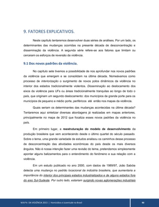 MAPA DA VIOLÊNCIA 2013 | Homicídios e Juventude no Brasil 90
9. FATORES EXPLICATIVOS.
Neste capítulo tentaremos desenvolver duas séries de análises. Por um lado, os
determinantes das mudanças ocorridas na presente década de desconcentração e
disseminação da violência. A segunda série refere-se aos fatores que limitam ou
cerceiam os esforços de reversão da violência.
9.1 Dos novos padrões da violência.
No capítulo sete tivemos a possibilidade de nos aprofundar nos novos padrões
da violência que emergem e se consolidam na última década. Nomeávamos como
processo de interiorização o surgimento de novos polos dinâmicos da violência no
interior dos estados tradicionalmente violentos. Disseminação ao deslocamento dos
eixos da violência para UFs ou áreas tradicionalmente tranquilas ao longo de todo o
país, que originam um segundo deslocamento: dos municípios de grande porte para os
municípios de pequeno e médio porte, periféricos até então nos mapas da violência.
Quais seriam os determinantes das mudanças acontecidas na última década?
Tentaremos aqui sintetizar diversas abordagens já realizadas em mapas anteriores,
principalmente no mapa de 2012 que focaliza esses novos padrões da violência no
país.
Em primeiro lugar, a reestruturação do modelo de desenvolvimento da
produção brasileira que vem acontecendo desde o último quartel do século passado.
Sobre o tema, uma grande variedade de estudos analisou os caminhos desse processo
de desconcentração das atividades econômicas do país desde os mais diversos
ângulos. Não é nossa intenção fazer uma revisão do tema, pretendemos simplesmente
apontar alguns balizamentos para o entendimento do fenômeno e sua relação com a
violência.
Em um estudo publicado no ano 2000, com dados de 1989/97, João Sabóia
detecta uma mudança no padrão locacional da indústria brasileira, que aumentaria a
importância do interior dos principais estados industrializados e de alguns estados fora
do eixo Sul-Sudeste. Por outro lado, estariam surgindo novas aglomerações industriais
 