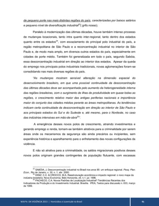 MAPA DA VIOLÊNCIA 2013 | Homicídios e Juventude no Brasil 91
de pequeno porte nas mais distintas regiões do país, caracterizadas por baixos salários
e pequeno nível de diversificação industrial23
( grifo nosso).
Paralelo à modernização das últimas décadas, houve também intenso processo
de mudanças locacionais, tanto intra quanto inter-regional, tanto dentro dos estados
quanto entre os estados24
, com esvaziamento do principal polo industrial do país, a
região metropolitana de São Paulo e a reconcentração industrial no interior de São
Paulo e, de modo mais amplo, em diversos outros estados do país, especialmente em
cidades de porte médio. Também foi generalizada em todo o país, segundo Sabóia,
essa desconcentração industrial em direção ao interior dos estados. Apesar da queda
do emprego nos principais polos industriais tradicionais, novas aglomerações foram-se
consolidando nas mais diversas regiões do país.
“As mudanças mostram sensível alteração na dimensão espacial do
desenvolvimento brasileiro, em que uma possível continuidade da desconcentração
das últimas décadas deve ser acompanhada pelo aumento da heterogeneidade interna
das regiões brasileiras, com o surgimento de ilhas de produtividade em quase todas as
regiões, o crescimento relativo maior das antigas periferias nacionais e importância
maior do conjunto das cidades médias perante as áreas metropolitanas. As tendências
indicam certa continuidade da desconcentração em direção ao interior de São Paulo e
aos principais estados do Sul e do Sudeste e, até mesmo, para o Nordeste, no caso
das indústrias intensivas em mão-de-obra25
”.
A emergência desses novos polos de crescimento, atraindo investimentos e
gerando emprego e renda, tornam-se também atrativos para a criminalidade por serem
áreas onde os mecanismos da segurança são ainda precários ou incipientes, sem
experiência histórica e aparelhamento para o enfretamento das novas configurações da
violência.
E não só atrativa para a criminalidade, os saldos migracionais positivos desses
novos polos originam grandes contingentes de população flutuante, com escassas
23
SABÓIA, J. Desconcentração industrial no Brasil nos anos 90: um enfoque regional. Pesq. Plan.
Econ., Rio de Janeiro, v. 30, n. 1, abr. 2000.
24
DINIZ, C.C. & CROCCO, M.A. Reestruturação econômica e impacto regional: o novo mapa da
indústria brasileira. Nova Economia. Belo Horizonte, v6, n.1, jul. 1996.
25
PACHECO, C.A. Novos Padrões de Localização Industrial? Tendências Recentes dos
Indicadores da Produção e do Investimento Industrial. Brasília. IPEA, Textos para discussão n. 633, março
de 1999.
 
