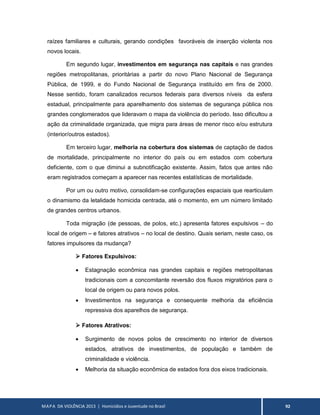 MAPA DA VIOLÊNCIA 2013 | Homicídios e Juventude no Brasil 92
raízes familiares e culturais, gerando condições favoráveis de inserção violenta nos
novos locais.
Em segundo lugar, investimentos em segurança nas capitais e nas grandes
regiões metropolitanas, prioritárias a partir do novo Plano Nacional de Segurança
Pública, de 1999, e do Fundo Nacional de Segurança instituído em fins de 2000.
Nesse sentido, foram canalizados recursos federais para diversos níveis da esfera
estadual, principalmente para aparelhamento dos sistemas de segurança pública nos
grandes conglomerados que lideravam o mapa da violência do período. Isso dificultou a
ação da criminalidade organizada, que migra para áreas de menor risco e/ou estrutura
(interior/outros estados).
Em terceiro lugar, melhoria na cobertura dos sistemas de captação de dados
de mortalidade, principalmente no interior do país ou em estados com cobertura
deficiente, com o que diminui a subnotificação existente. Assim, fatos que antes não
eram registrados começam a aparecer nas recentes estatísticas de mortalidade.
Por um ou outro motivo, consolidam-se configurações espaciais que rearticulam
o dinamismo da letalidade homicida centrada, até o momento, em um número limitado
de grandes centros urbanos.
Toda migração (de pessoas, de polos, etc.) apresenta fatores expulsivos – do
local de origem – e fatores atrativos – no local de destino. Quais seriam, neste caso, os
fatores impulsores da mudança?
 Fatores Expulsivos:
 Estagnação econômica nas grandes capitais e regiões metropolitanas
tradicionais com a concomitante reversão dos fluxos migratórios para o
local de origem ou para novos polos.
 Investimentos na segurança e consequente melhoria da eficiência
repressiva dos aparelhos de segurança.
 Fatores Atrativos:
 Surgimento de novos polos de crescimento no interior de diversos
estados, atrativos de investimentos, de população e também de
criminalidade e violência.
 Melhoria da situação econômica de estados fora dos eixos tradicionais.
 