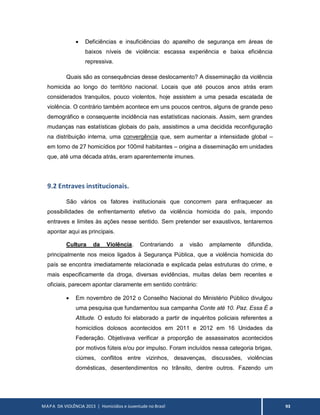MAPA DA VIOLÊNCIA 2013 | Homicídios e Juventude no Brasil 93
 Deficiências e insuficiências do aparelho de segurança em áreas de
baixos níveis de violência: escassa experiência e baixa eficiência
repressiva.
Quais são as consequências desse deslocamento? A disseminação da violência
homicida ao longo do território nacional. Locais que até poucos anos atrás eram
considerados tranquilos, pouco violentos, hoje assistem a uma pesada escalada de
violência. O contrário também acontece em uns poucos centros, alguns de grande peso
demográfico e consequente incidência nas estatísticas nacionais. Assim, sem grandes
mudanças nas estatísticas globais do país, assistimos a uma decidida reconfiguração
na distribuição interna, uma convergência que, sem aumentar a intensidade global –
em torno de 27 homicídios por 100mil habitantes – origina a disseminação em unidades
que, até uma década atrás, eram aparentemente imunes.
9.2 Entraves institucionais.
São vários os fatores institucionais que concorrem para enfraquecer as
possibilidades de enfrentamento efetivo da violência homicida do país, impondo
entraves e limites às ações nesse sentido. Sem pretender ser exaustivos, tentaremos
apontar aqui as principais.
Cultura da Violência. Contrariando a visão amplamente difundida,
principalmente nos meios ligados à Segurança Pública, que a violência homicida do
país se encontra imediatamente relacionada e explicada pelas estruturas do crime, e
mais especificamente da droga, diversas evidências, muitas delas bem recentes e
oficiais, parecem apontar claramente em sentido contrário:
 Em novembro de 2012 o Conselho Nacional do Ministério Público divulgou
uma pesquisa que fundamentou sua campanha Conte até 10. Paz. Essa É a
Atitude. O estudo foi elaborado a partir de inquéritos policiais referentes a
homicídios dolosos acontecidos em 2011 e 2012 em 16 Unidades da
Federação. Objetivava verificar a proporção de assassinatos acontecidos
por motivos fúteis e/ou por impulso. Foram incluídos nessa categoria brigas,
ciúmes, conflitos entre vizinhos, desavenças, discussões, violências
domésticas, desentendimentos no trânsito, dentre outros. Fazendo um
 