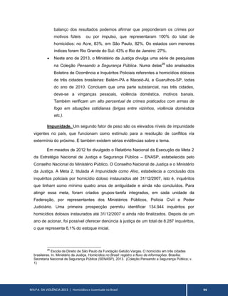 MAPA DA VIOLÊNCIA 2013 | Homicídios e Juventude no Brasil 94
balanço dos resultados podemos afirmar que preponderam os crimes por
motivos fúteis ou por impulso, que representaram 100% do total de
homicídios: no Acre, 83%, em São Paulo, 82%. Os estados com menores
índices foram Rio Grande do Sul: 43% e Rio de Janeiro: 27%.
 Neste ano de 2013, o Ministério da Justiça divulga uma série de pesquisas
na Coleção Pensando a Segurança Pública. Numa delas26
são analisados
Boletins de Ocorrência e Inquéritos Policiais referentes a homicídios dolosos
de três cidades brasileiras: Belém-PA e Maceió-AL e Guarulhos-SP, todas
do ano de 2010. Concluem que uma parte substancial, nas três cidades,
deve-se a vinganças pessoais, violência doméstica, motivos banais.
Também verificam um alto percentual de crimes praticados com armas de
fogo em situações cotidianas (brigas entre vizinhos, violência doméstica
etc.).
Impunidade. Um segundo fator de peso são os elevados níveis de impunidade
vigentes no país, que funcionam como estímulo para a resolução de conflitos via
extermínio do próximo. E também existem sérias evidências sobre o tema.
Em meados de 2012 foi divulgado o Relatório Nacional da Execução da Meta 2
da Estratégia Nacional de Justiça e Segurança Pública – ENASP, estabelecida pelo
Conselho Nacional do Ministério Público, O Conselho Nacional de Justiça e o Ministério
da Justiça. A Meta 2, titulada A Impunidade como Alvo, estabelecia a conclusão dos
inquéritos policiais por homicídio doloso instaurados até 31/12/2007, isto é, inquéritos
que tinham como mínimo quatro anos de antiguidade e ainda não concluídos. Para
atingir essa meta, foram criados grupos-tarefa integrados, em cada unidade da
Federação, por representantes dos Ministérios Públicos, Polícia Civil e Poder
Judiciário. Uma primeira prospecção permitiu identificar 134.944 inquéritos por
homicídios dolosos instaurados até 31/12/2007 e ainda não finalizados. Depois de um
ano de acionar, foi possível oferecer denúncia à justiça de um total de 8.287 inquéritos,
o que representa 6,1% do estoque inicial.
26
Escola de Direito de São Paulo da Fundação Getúlio Vargas. O homicídio em três cidades
brasileiras. In. Ministério da Justiça. Homicídios no Brasil: registro e fluxo de informações. Brasília:
Secretaria Nacional de Segurança Pública (SENASP), 2013. (Coleção Pensando a Segurança Pública; v.
1)
 