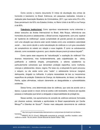 MAPA DA VIOLÊNCIA 2013 | Homicídios e Juventude no Brasil 95
Como conclui o mesmo documento O índice de elucidação dos crimes de
homicídio é baixíssimo no Brasil. Estima-se, em pesquisas realizadas, inclusive a
realizada pela Associação Brasileira de Criminalística, 2011, que varie entre 5% e 8%.
Esse percentual é de 65% nos Estados Unidos, no Reino Unido é de 90% e na França
é de 80%.
Tolerância Institucional. Como apontava recentemente numa entrevista o
diretor executivo da Anistia Internacional no Brasil, Atila Roque, referindo-se aos
homicídios de jovens e adolescentes: o Brasil convive, tragicamente, com uma espécie
de “epidemia de indiferença”, quase cumplicidade de grande parcela da sociedade,
com uma situação que deveria estar sendo tratada como uma verdadeira calamidade
social .... Isso ocorre devido a certa naturalização da violência e a um grau assustador
de complacência do estado em relação a essa tragédia. É como se estivéssemos
dizendo, como sociedade e governo, que o destino desses jovens já estava traçado27
.
Como opera esse esquema de “naturalização” e aceitação da violência? Por
diversos mecanismos, mas fundamentalmente, pela culpabilização da vítima,
justificando a violência dirigida, principalmente, a setores subalternos ou
particularmente vulneráveis que demandam proteção específica, como mulheres,
crianças e adolescentes, idosos, negros. Por essa via, a estuprada foi quem provocou
o estupro, ou ela vestia como uma “vadia”; o adolescente torna-se marginal,
delinquente, drogado ou traficante. A própria necessidade de leis ou mecanismos
específicos de proteção: Estatutos da Criança, do Adolescente, do Idoso; Lei Maria da
Penha, ações afirmativas, indicam claramente as desigualdades e vulnerabilidades
existentes.
Dessa forma, uma determinada dose de violência, que varia de acordo com a
época, o grupo social e o local, torna-se aceita e até necessária, inclusive por aquelas
pessoas e instituições que teriam a obrigação e responsabilidade de protegê-los.
Nesse sentido, nos aproximamos do conceito de violência estrutural, formulada
por diversos autores, retomada e aprofundada no Brasil especialmente por Cecília
Minayo28
e Edenilsa de Souza29
. Parece mais adequado denominá-la de violência
27
http://prvl.org.br/noticias/anistia-internacional-e-o-compromisso-do-brasil-com-os-direitos-
humanos/
28
MINAYO, M.C.S. (Coord.). Bibliografia comentada da produção científica brasileira sobre
violência e saúde. Rio de Janeiro: Escola Nacional de Saúde Pública. 1990.
 