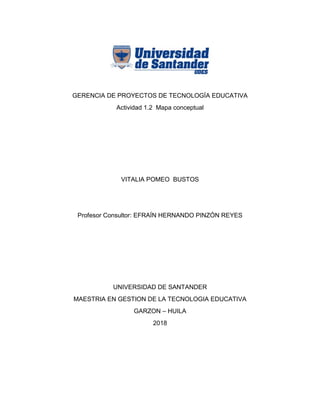GERENCIA DE PROYECTOS DE TECNOLOGÍA EDUCATIVA
Actividad 1.2 Mapa conceptual
VITALIA POMEO BUSTOS
Profesor Consultor: EFRAÍN HERNANDO PINZÓN REYES
UNIVERSIDAD DE SANTANDER
MAESTRIA EN GESTION DE LA TECNOLOGIA EDUCATIVA
GARZON – HUILA
2018