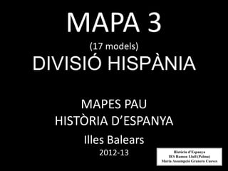 MAPA 3
       (17 models)

DIVISIÓ HISPÀNIA

      MAPES PAU
  HISTÒRIA D’ESPANYA
      Illes Balears
         2012-13            Història d’Espanya
                         IES Ramon Llull (Palma)
                      Maria Assumpció Granero Cueves
 