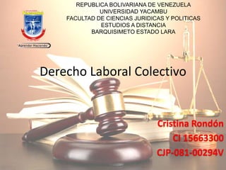 REPUBLICA BOLIVARIANA DE VENEZUELA 
UNIVERSIDAD YACAMBU 
FACULTAD DE CIENCIAS JURIDICAS Y POLITICAS 
ESTUDIOS A DISTANCIA 
BARQUISIMETO ESTADO LARA 
Derecho Laboral Colectivo 
Cristina Rondón 
CI 15663300 
CJP-081-00294V 
 