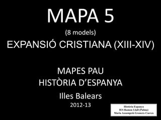 MAPA 5
           (8 models)
EXPANSIÓ CRISTIANA (XIII-XIV)

          MAPES PAU
      HISTÒRIA D’ESPANYA
          Illes Balears
             2012-13             Història Espanya
                             IES Ramon Llull (Palma)
                          Maria Assumpció Granero Cueves
 
