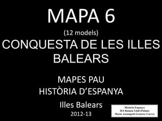 MAPA 6
          (12 models)
CONQUESTA DE LES ILLES
      BALEARS
         MAPES PAU
     HISTÒRIA D’ESPANYA
         Illes Balears          Història Espanya
                            IES Ramon Llull (Palma)
            2012-13      Maria Assumpció Granero Cueves
 