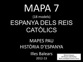 MAPA 7
       (18 models)
ESPANYA DELS REIS
    CATÒLICS
      MAPES PAU
  HISTÒRIA D’ESPANYA
      Illes Balears          Història Espanya
                         IES Ramon Llull (Palma)
         2012-13      Maria Assumpció Granero Cueves
 