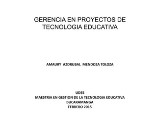 GERENCIA EN PROYECTOS DE
TECNOLOGIA EDUCATIVA
AMAURY AZDRUBAL MENDOZA TOLOZA
UDES
MAESTRIA EN GESTION DE LA TECNOLOGIA EDUCATIVA
BUCARAMANGA
FEBRERO 2015
 