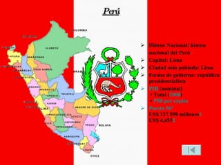 Perú Himno Nacional: himno nacional del Perú Capital: Lima Ciudad más poblada: Lima Forma de gobierno: república presidencialista PIB  (nominal)  • Total ( 2008 )  •  PIB per cápita Puesto 56º US$ 127.598 millones 1 US$ 4.453 2 