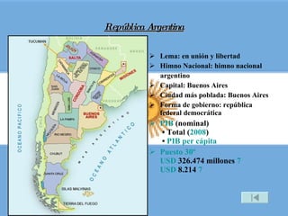República Argentina Lema: en unión y libertad Himno Nacional: himno nacional argentino Capital: Buenos Aires Ciudad más poblada: Buenos Aires Forma de gobierno: república federal democrática PIB  (nominal)  • Total ( 2008 )  •  PIB per cápita Puesto 30º USD  326.474 millones  7 USD  8.214  7 