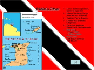 Trinidad y Tobago Lema: Juntos aspiramos, juntos lo logramos Himno Nacional: Forget from the love of liberty Capital: Puerto España Ciudad más poblada: Chaguanas Forma de gobierno: Democracia Parlamentaria PIB  ( PPA )  • Total ( 2005 )  •  PIB per cápita Puesto 115º US$ 26.536 millones US$ 20.338 