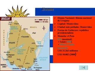 Uruguay Himno Nacional: Himno nacional de Uruguay Capital: Montevideo Ciudad más poblada: Montevideo Forma de Gobierno: república presidencialista Moneda: el Peso PIB  (nominal)  • Total ( 2008 )  •  PIB per cápita Puesto 82º US$ 32.262 millones 1 US$ 10.082 (2008 ) 