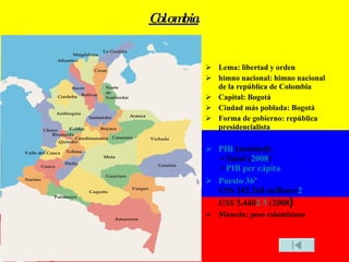 Colombia Lema: libertad y orden himno nacional: himno nacional de la república de Colombia Capital: Bogotá Ciudad más poblada: Bogotá Forma de gobierno: república presidencialista PIB  (nominal)  • Total ( 2008 )  •  PIB per cápita Puesto 36º US$ 242,268 millones 2 US$ 5,440 2   3  (2008 ) Moneda: peso colombiano 