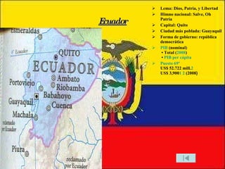 Ecuador Lema: Dios, Patria, y Libertad Himno nacional: Salve, Oh Patria Capital: Quito Ciudad más poblada: Guayaquil Forma de gobierno: república democrática PIB  (nominal)  • Total ( 2008 )  •  PIB per cápita Puesto 69º US$ 52.722 mill. 2 US$ 3,900 1   2  (2008 ) 
