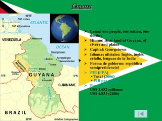 Guyana Lema: one people, one nation, one destiny Himno: Dear land of Guyana, of rivers and plains Capital: Georgetown Idiomas oficiales: Inglés, inglés criollo, lenguas de la India Forma de gobierno: república semipresidencial PIB  ( PPA )  • Total ( 2006 )  •  PIB per cápita Puesto 156º US$ 3.682 millones US$ 4.851 (2006) 
