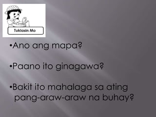 •Ano ang mapa?
•Paano ito ginagawa?
•Bakit ito mahalaga sa ating
pang-araw-araw na buhay?
 