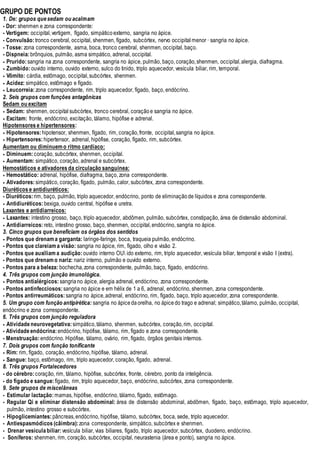 GRUPO DE PONTOS
1. De: grupos quesedam ou acalmam
• Dor: shenmen e zona correspondente:
• Vertigem: occipital,vertigem, fígado, simpático externo, sangria no ápice.
• Convulsão:tronco cerebral, occipital, shenmen, fígado, subcórtex, nervo occipital menor · sangria no ápice.
• Tosse: zona correspondente, asma, boca, tronco cerebral, shenmen, occipital, baço.
• Dispneia:brônquios, pulmão, asma simpático, adrenal, occipital.
• Prurido:sangria na zona correspondente, sangria no ápice, pulmão, baço, coração,shenmen, occipital,alergia, diafragma.
• Zumbido:ouvido interno, ouvido externo, sulco do tinido, triplo aquecedor, vesícula biliar, rim, temporal.
• Vômito: cárdia, estômago, occipital,subcórtex, shenmen.
• Acidez: simpático, estômago e fígado.
• Leucorreia:zona correspondente, rim, triplo aquecedor, fígado, baço, endócrino.
2. Seis grupos com funções antagônicas
Sedam ou excitam
• Sedam: shenmen, occipital subcórtex, tronco cerebral, coração e sangria no ápice.
• Excitam: fronte, endócrino, excitação, tálamo, hipófise e adrenal.
Hipotensores e hipertensores:
• Hipotensores:hipotensor, shenmen, fígado, rim, coração,fronte, occipital,sangria no ápice.
• Hipertensores:hipertensor, adrenal, hipófise, coração, fígado, rim, subcórtex.
Aumentam ou diminuemo ritmo cardíaco:
• Diminuem:coração, subcórtex, shenmen, occipital.
• Aumentam: simpático, coração, adrenal e subcórtex.
Hemostáticos e ativadores da circulação sanguínea:
• Hemostático: adrenal, hipófise, diafragma, baço, zona correspondente.
• Ativadores:simpático, coração, fígado, pulmão, calor, subcórtex, zona correspondente.
Diuréticos e antidiuréticos:
• Diuréticos:rim, baço, pulmão, triplo aquecedor, endócrino, ponto de eliminação de líquidos e zona correspondente.
• Antidiuréticos:bexiga, ouvido central, hipófise e uretra.
Laxantes e antidiarreicos:
• Laxantes: intestino grosso, baço, triplo aquecedor, abdômen, pulmão, subcórtex, constipação, área de distensão abdominal.
• Antidiarreicos:reto, intestino grosso, baço, shenmen, occipital,endócrino, sangria no ápice.
3. Cinco grupos que beneficiam os órgãos dos sentidos
• Pontos que drenama garganta: laringe-faringe, boca, traqueia pulmão, endócrino.
• Pontos que clareiama visão: sangria no ápice, rim, fígado, olho e visão 2.
• Pontos que auxiliama audição:ouvido interno OU ido externo, rim, triplo aquecedor, vesícula biliar, temporal e visão I (extra).
• Pontos que drenamo nariz: nariz interno, pulmão e ouvido externo.
• Pontos para a beleza: bochecha,zona correspondente, pulmão, baço, fígado, endócrino.
4. Três grupos com junção imunológica.
• Pontos antialérgicos:sangriano ápice, alergia adrenal, endócrino, zona correspondente.
• Pontos antinfecciosos:sangria no ápice e em hélix de 1 a 6, adrenal, endócrino, shenmen, zona correspondente.
• Pontos antirreumáticos:sangria no ápice,adrenal, endócrino, rim, fígado, baço, triplo aquecedor, zona correspondente.
5. Um grupo com função antipirética: sangria no ápicedaorelha, no ápice do trago e adrenal; simpático,tálamo, pulmão, occipital,
endócrino e zona correspondente.
6. Três grupos com junção reguladora
• Atividade neurovegetativa:simpático,tálamo, shenmen, subcórtex, coração,rim, occipital.
• Atividade endócrina:endócrino, hipófise, tálamo, rim, fígado e zona correspondente.
• Menstruação:endócrino. Hipófise, tálamo, ovário, rim, fígado, órgãos genitais internos.
7. Dois grupos com função tonificante
• Rim: rim, fígado, coração, endócrino, hipófise, tálamo, adrenal.
• Sangue: baço, estômago, rim, triplo aquecedor, coração, fígado, adrenal.
8. Três grupos Fortalecedores
• do cérebro:coração, rim, tálamo, hipófise, subcórtex, fronte, cérebro, ponto da inteligência.
• do fígado e sangue:fígado, rim, triplo aquecedor, baço, endócrino, subcórtex, zona correspondente.
9. Sete grupos de miscelâneas
• Estimular lactação:mamas, hipófise, endócrino, tálamo, fígado, estômago.
• Regular Qi e eliminar distensão abdominal: área de distensão abdominal, abdômen, fígado, baço, estômago, triplo aquecedor,
pulmão, intestino grosso e subcórtex.
• Hipoglicemiantes:pâncreas,endócrino, hipófise, tálamo, subcórtex, boca, sede, triplo aquecedor.
• Antiespasmódicos (câimbra):zona correspondente, simpático, subcórtex e shenmen.
• Drenar vesícula biliar:vesícula biliar, vias biliares, fígado, triplo aquecedor, subcórtex, duodeno, endócrino.
• Soníferos: shenmen, rim, coração, subcórtex, occipital, neurastenia (área e ponto), sangria no ápice.
 