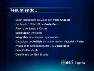 Resumiendo…

 •   Es un Repositorio de Datos con Valor Añadido
 •   Contenido 100% GIS de Coste Cero
 •   Ahorro de tiempo y Costes
 •   Explotación inmediata
 •   Integrable en cualquier organización
 •   Capacidad de Análisis en la Información Vectorial y Raster
 •   Ayuda en la construcción del GIS Corporativo
 •   Solución Escalable
 •   Certificado por Esri España
 