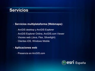 Servicios


 •   Servicios multiplataforma (Webmaps):

     -   ArcGIS desktop y ArcGIS Explorer
     -   ArcGIS Explorer Online, ArcGIS.com Viewer
     -   Visores web (Java, Flex, Silverlight)
     -   Clientes iOS, Windows Mobile

 •   Aplicaciones web

     -   Presencia en ArcGIS.com
 