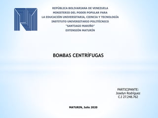 BOMBAS CENTRÍFUGAS
PARTICIPANTE:
Joselyn Rodríguez
C.I 27.248.762
MATURIN, Julio 2020
REPÚBLICA BOLIVARIANA DE VENEZUELA
MINISTERIO DEL PODER POPULAR PARA
LA EDUCACIÓN UNIVERSITARIA, CIENCIA Y TECNOLOGÍA
INSTITUTO UNIVERSITARIO POLITÉCNICO
“SANTIAGO MARIÑO”
EXTENSIÓN MATURÍN
 